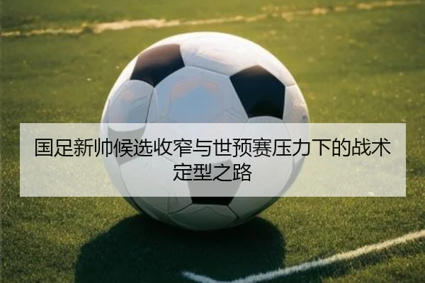 国足新帅候选收窄与世预赛压力下的战术定型之路